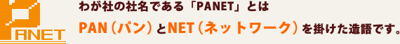 わが社の社名である「PANET」とはPAN（パン）とNET（ネットワーク）を掛けた造語です